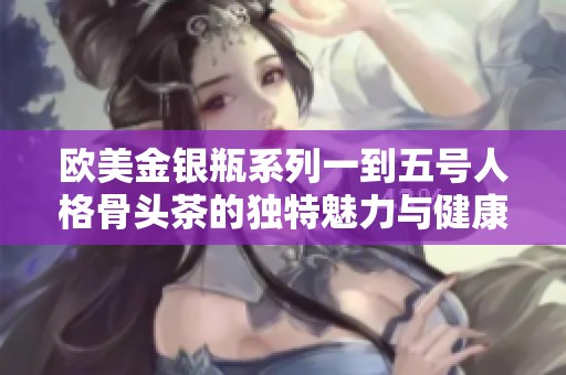 欧美金银瓶系列一到五号人格骨头茶的独特魅力与健康价值分析