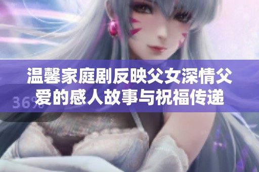 温馨家庭剧反映父女深情父爱的感人故事与祝福传递