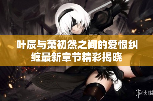 叶辰与萧初然之间的爱恨纠缠最新章节精彩揭晓