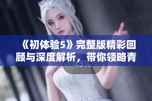 《初体验5》完整版精彩回顾与深度解析，带你领略青春与成长的故事