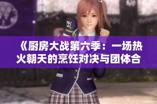 《厨房大战第六季：一场热火朝天的烹饪对决与团体合作挑战》