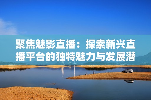 聚焦魅影直播：探索新兴直播平台的独特魅力与发展潜力