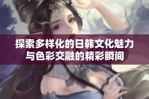 探索多样化的日韩文化魅力与色彩交融的精彩瞬间