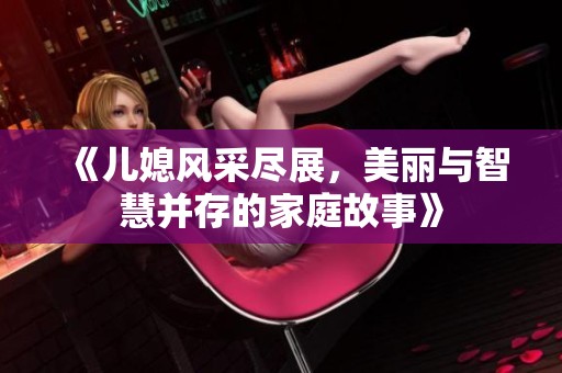 《儿媳风采尽展，美丽与智慧并存的家庭故事》