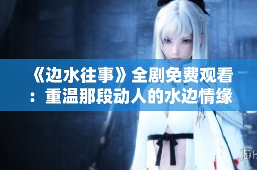 《边水往事》全剧免费观看：重温那段动人的水边情缘