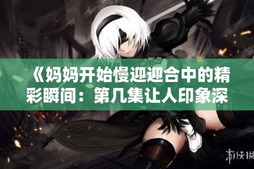 《妈妈开始慢迎迎合中的精彩瞬间：第几集让人印象深刻》