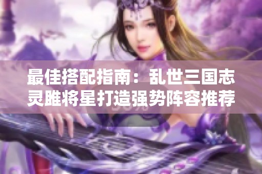 最佳搭配指南：乱世三国志灵雎将星打造强势阵容推荐