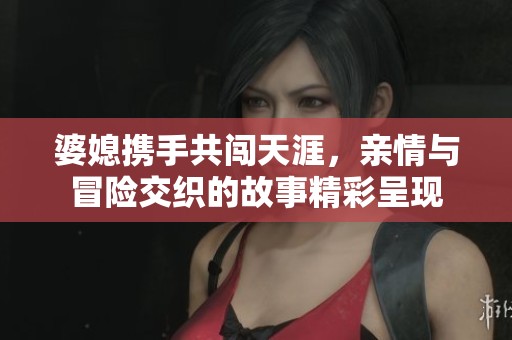 婆媳携手共闯天涯，亲情与冒险交织的故事精彩呈现