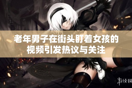 老年男子在街头盯着女孩的视频引发热议与关注