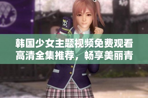 韩国少女主题视频免费观看高清全集推荐，畅享美丽青春瞬间