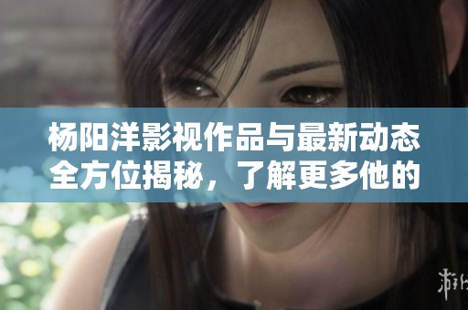 杨阳洋影视作品与最新动态全方位揭秘，了解更多他的精彩人生
