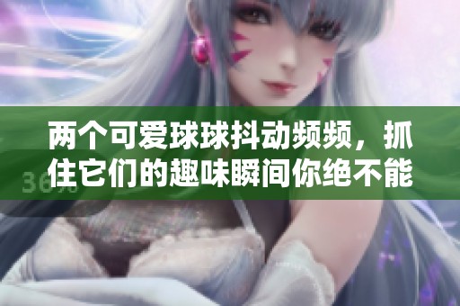 两个可爱球球抖动频频，抓住它们的趣味瞬间你绝不能错过