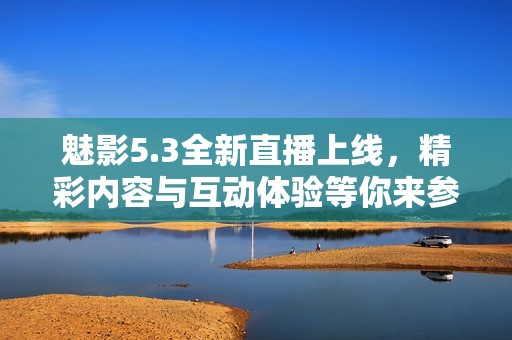 魅影5.3全新直播上线，精彩内容与互动体验等你来参与