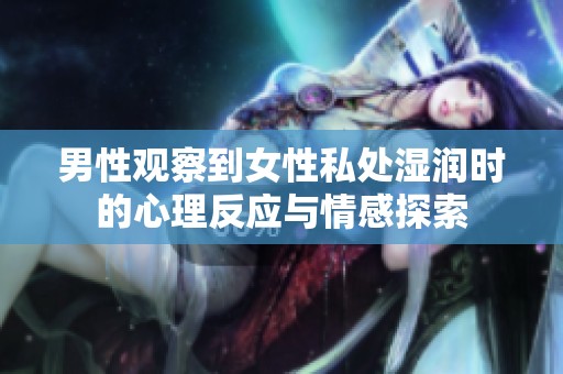 男性观察到女性私处湿润时的心理反应与情感探索