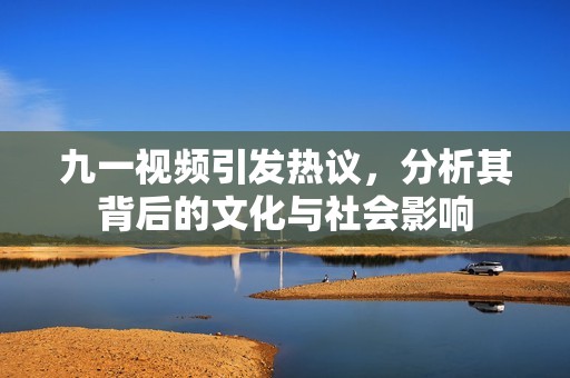 九一视频引发热议，分析其背后的文化与社会影响