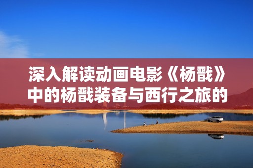深入解读动画电影《杨戬》中的杨戬装备与西行之旅的秘密
