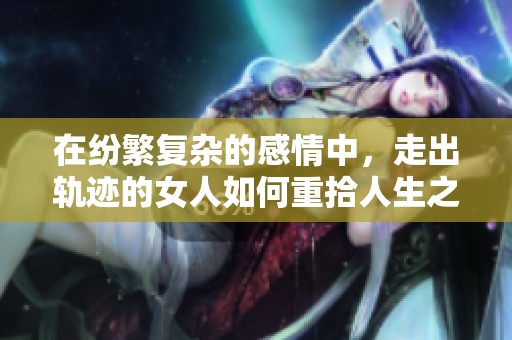 在纷繁复杂的感情中，走出轨迹的女人如何重拾人生之路的感人故事