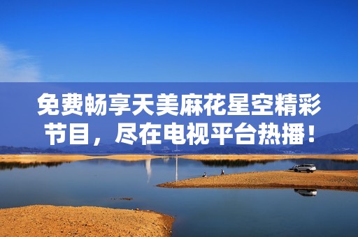 免费畅享天美麻花星空精彩节目，尽在电视平台热播！