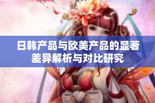 日韩产品与欧美产品的显著差异解析与对比研究
