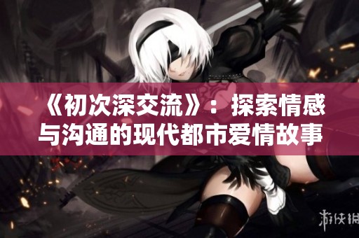 《初次深交流》：探索情感与沟通的现代都市爱情故事