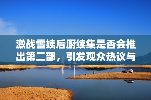 激战雪姨后厨续集是否会推出第二部，引发观众热议与期待