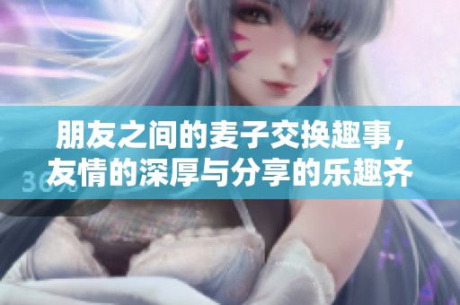 朋友之间的麦子交换趣事，友情的深厚与分享的乐趣齐飞