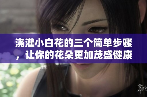 浇灌小白花的三个简单步骤，让你的花朵更加茂盛健康