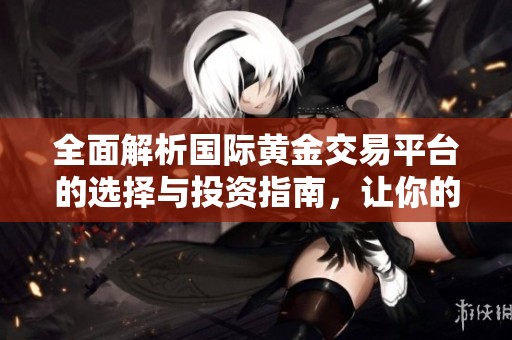 全面解析国际黄金交易平台的选择与投资指南，让你的交易更轻松