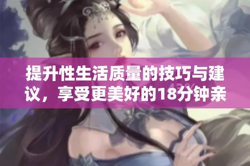 提升性生活质量的技巧与建议，享受更美好的18分钟亲密时光