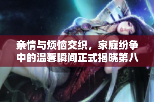亲情与烦恼交织，家庭纷争中的温馨瞬间正式揭晓第八集精彩内容