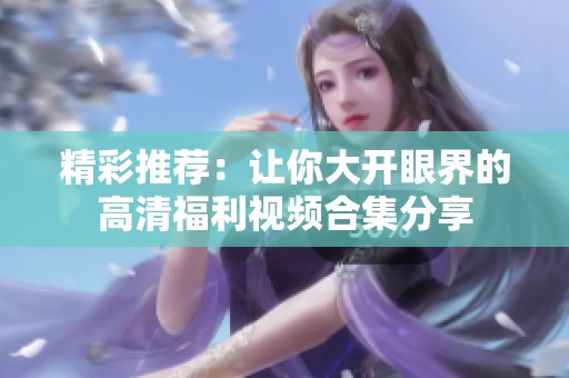精彩推荐：让你大开眼界的高清福利视频合集分享