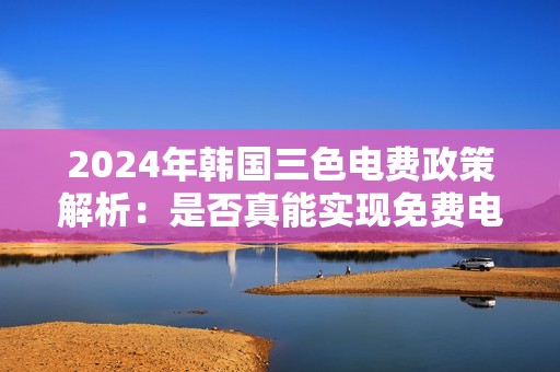 2024年韩国三色电费政策解析：是否真能实现免费电费服务