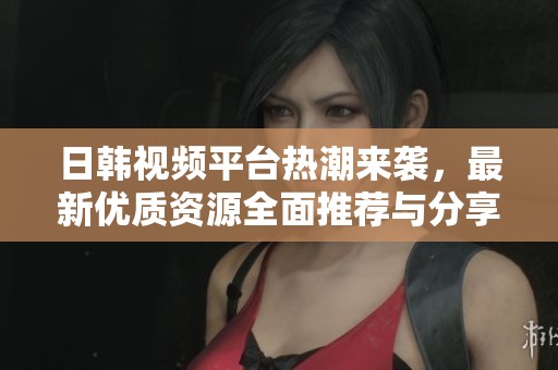 日韩视频平台热潮来袭，最新优质资源全面推荐与分享