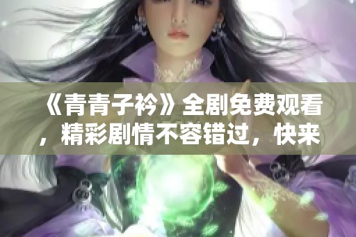 《青青子衿》全剧免费观看，精彩剧情不容错过，快来一起欣赏吧！