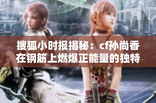 搜狐小时报揭秘：cf孙尚香在钢筋上燃爆正能量的独特瞬间