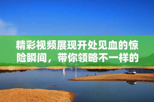 精彩视频展现开处见血的惊险瞬间，带你领略不一样的刺激体验！