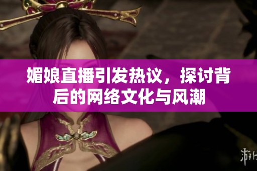 媚娘直播引发热议，探讨背后的网络文化与风潮