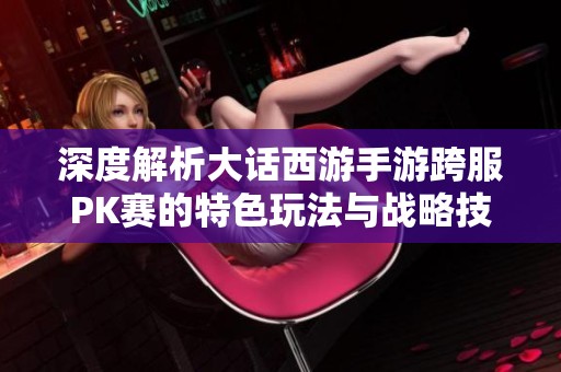 深度解析大话西游手游跨服PK赛的特色玩法与战略技巧