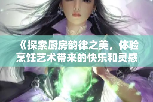 《探索厨房韵律之美，体验烹饪艺术带来的快乐和灵感》