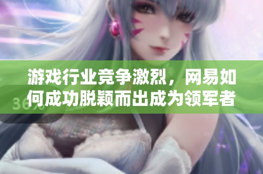 游戏行业竞争激烈，网易如何成功脱颖而出成为领军者