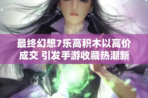 最终幻想7乐高积木以高价成交 引发手游收藏热潮新风潮