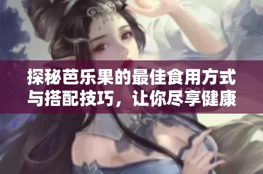 探秘芭乐果的最佳食用方式与搭配技巧，让你尽享健康美味