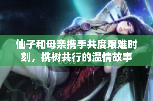 仙子和母亲携手共度艰难时刻，携树共行的温情故事