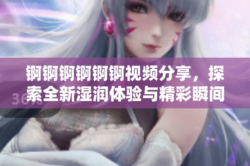 锕锕锕锕锕锕视频分享，探索全新湿润体验与精彩瞬间，快来一探究竟吧