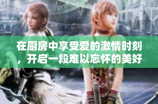 在厨房中享受爱的激情时刻，开启一段难以忘怀的美好体验