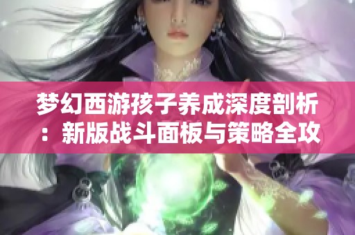 梦幻西游孩子养成深度剖析：新版战斗面板与策略全攻略