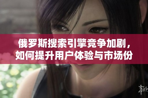 俄罗斯搜索引擎竞争加剧，如何提升用户体验与市场份额
