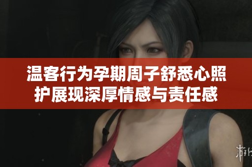 温客行为孕期周子舒悉心照护展现深厚情感与责任感