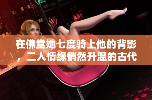 在佛堂她七度骑上他的背影,二人情缘悄然升温的古代恋曲 在佛堂她七度骑上他的背影,二人情缘悄然升温的古代恋曲