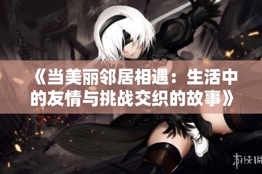 《当美丽邻居相遇：生活中的友情与挑战交织的故事》